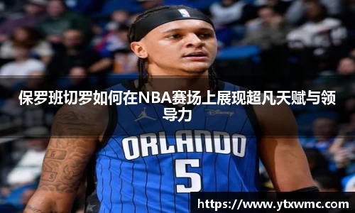 保罗班切罗如何在NBA赛场上展现超凡天赋与领导力